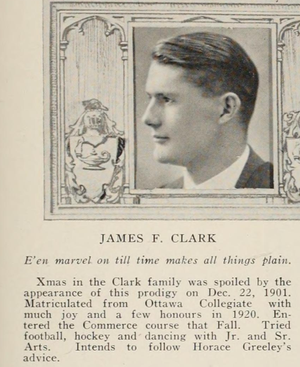 Graduation photo with message that reads E'en marvel on till time makes all things plain. Xmas in the Clark family was spoiled by the appearance of this prodigy on Dec. 22, 1901. Matriculated from Ottawa Collegiate with much joy and a few honours in 1920. Entered the Commerce course that Fall. Tried football, hockey and dancing with Jr. and Sr. Arts. Intends to follow Horace Greeley's advice.